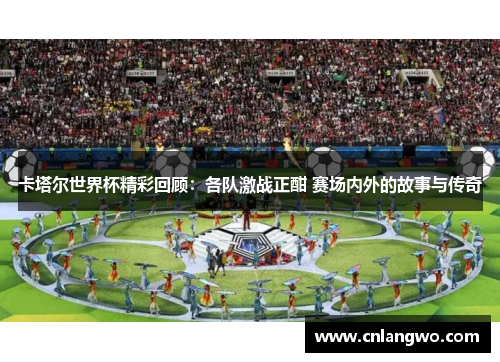 卡塔尔世界杯精彩回顾：各队激战正酣 赛场内外的故事与传奇