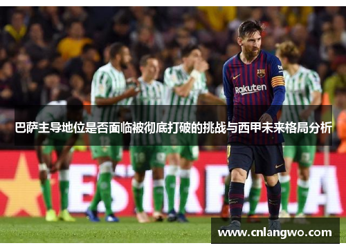 巴萨主导地位是否面临被彻底打破的挑战与西甲未来格局分析