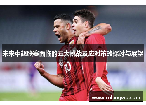 未来中超联赛面临的五大挑战及应对策略探讨与展望