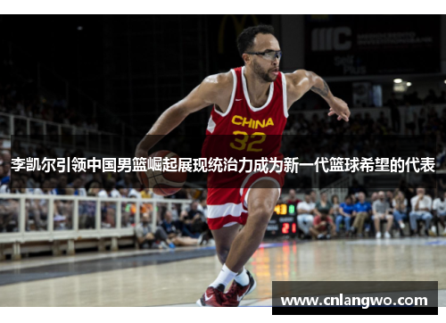李凯尔引领中国男篮崛起展现统治力成为新一代篮球希望的代表