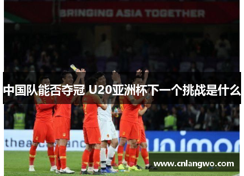 中国队能否夺冠 U20亚洲杯下一个挑战是什么