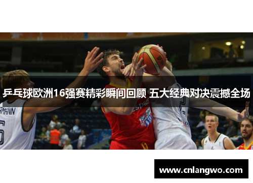 乒乓球欧洲16强赛精彩瞬间回顾 五大经典对决震撼全场