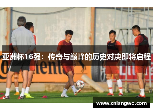 亚洲杯16强：传奇与巅峰的历史对决即将启程