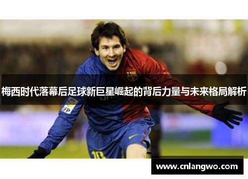 梅西时代落幕后足球新巨星崛起的背后力量与未来格局解析