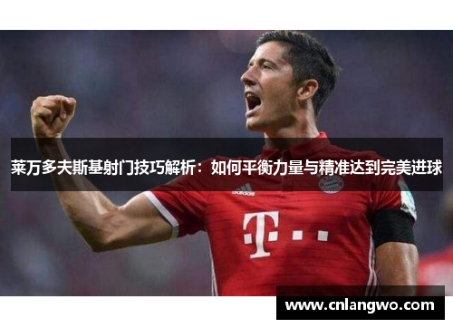 莱万多夫斯基射门技巧解析：如何平衡力量与精准达到完美进球