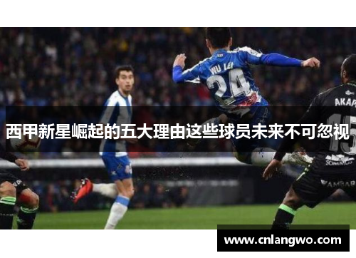 西甲新星崛起的五大理由这些球员未来不可忽视 西甲新星崛起的五大理由这些球员未来不可忽视