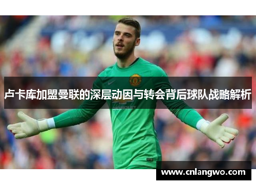 卢卡库加盟曼联的深层动因与转会背后球队战略解析 卢卡库加盟曼联的深层动因与转会背后球队战略解析